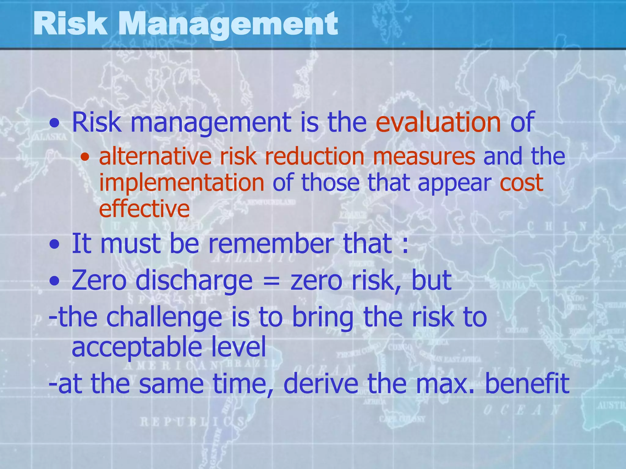 Risk Management


• Risk management is the evaluation of
  • alternative risk reduction measures and the
    implementation of those that appear cost
    effective
• It must be remember that :
• Zero discharge = zero risk, but
-the challenge is to bring the risk to
  acceptable level
-at the same time, derive the max. benefit
 