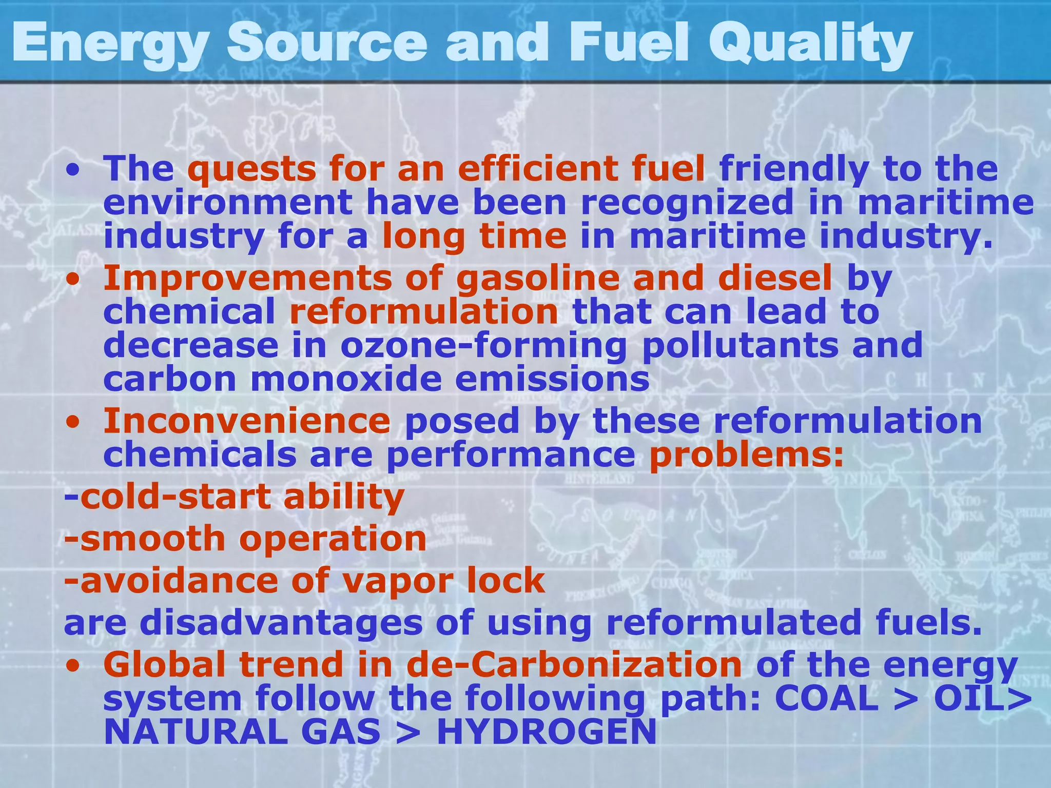 Energy Source and Fuel Quality

 • The quests for an efficient fuel friendly to the
   environment have been recognized in maritime
   industry for a long time in maritime industry.
 • Improvements of gasoline and diesel by
   chemical reformulation that can lead to
   decrease in ozone-forming pollutants and
   carbon monoxide emissions
 • Inconvenience posed by these reformulation
   chemicals are performance problems:
 -cold-start ability
 -smooth operation
 -avoidance of vapor lock
 are disadvantages of using reformulated fuels.
 • Global trend in de-Carbonization of the energy
   system follow the following path: COAL > OIL>
   NATURAL GAS > HYDROGEN
 