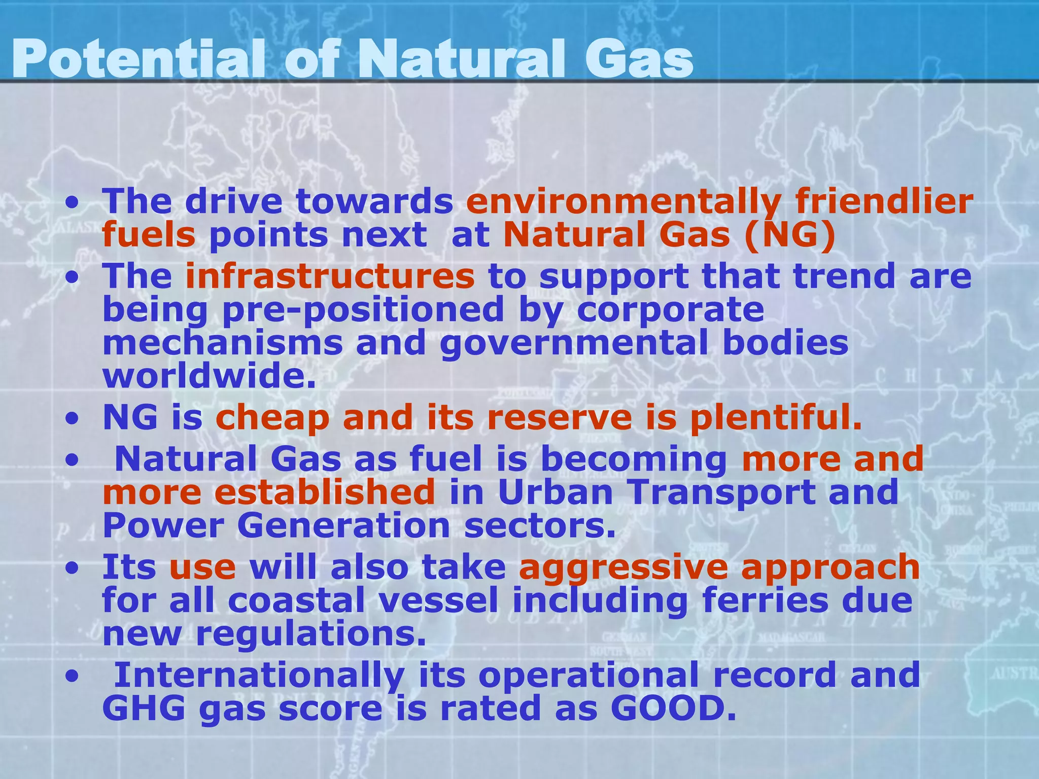 Potential of Natural Gas

 • The drive towards environmentally friendlier
   fuels points next at Natural Gas (NG)
 • The infrastructures to support that trend are
   being pre-positioned by corporate
   mechanisms and governmental bodies
   worldwide.
 • NG is cheap and its reserve is plentiful.
 • Natural Gas as fuel is becoming more and
   more established in Urban Transport and
   Power Generation sectors.
 • Its use will also take aggressive approach
   for all coastal vessel including ferries due
   new regulations.
 • Internationally its operational record and
   GHG gas score is rated as GOOD.
 