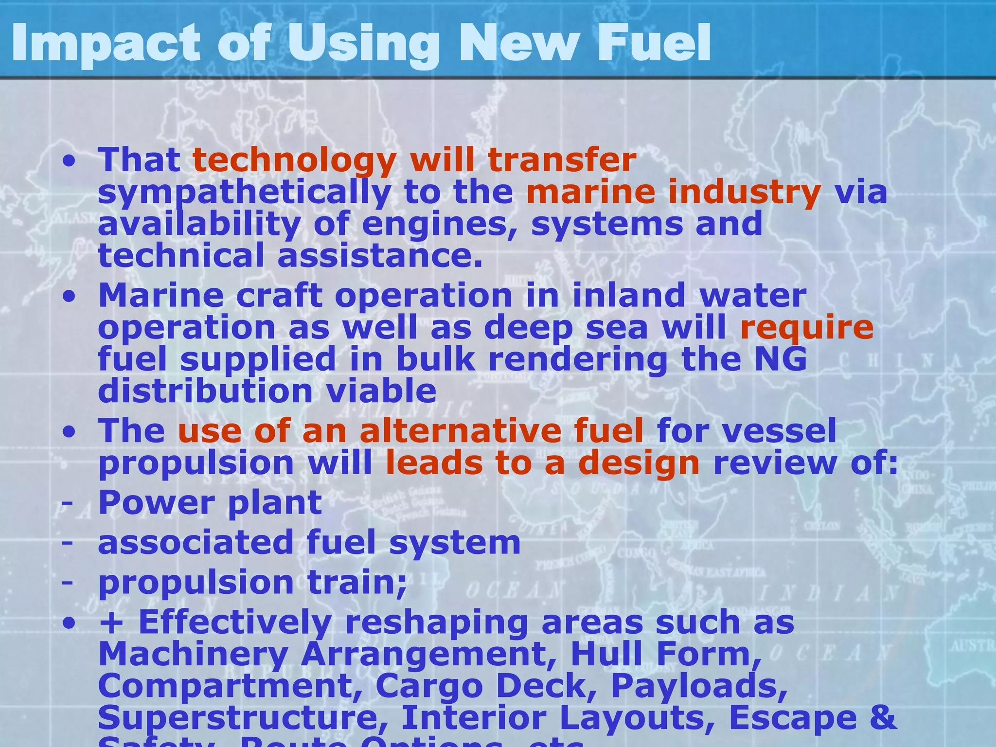 Impact of Using New Fuel

 • That technology will transfer
   sympathetically to the marine industry via
   availability of engines, systems and
   technical assistance.
 • Marine craft operation in inland water
   operation as well as deep sea will require
   fuel supplied in bulk rendering the NG
   distribution viable
 • The use of an alternative fuel for vessel
   propulsion will leads to a design review of:
 - Power plant
 - associated fuel system
 - propulsion train;
 • + Effectively reshaping areas such as
   Machinery Arrangement, Hull Form,
   Compartment, Cargo Deck, Payloads,
   Superstructure, Interior Layouts, Escape &
 