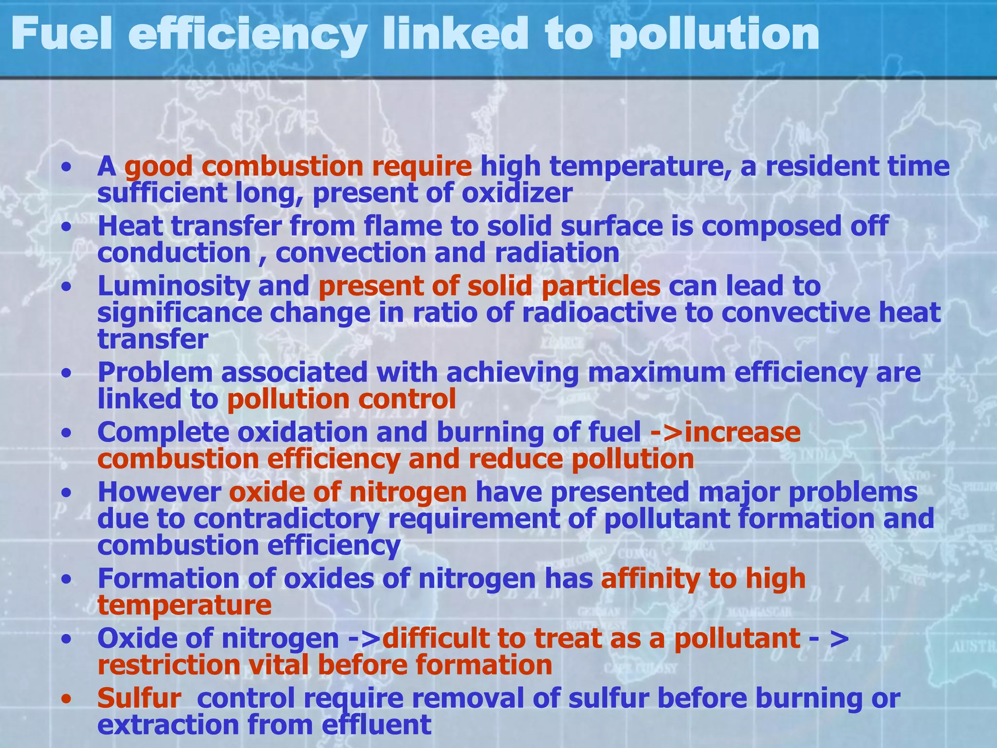 Fuel efficiency linked to pollution

  • A good combustion require high temperature, a resident time
    sufficient long, present of oxidizer
  • Heat transfer from flame to solid surface is composed off
    conduction , convection and radiation
  • Luminosity and present of solid particles can lead to
    significance change in ratio of radioactive to convective heat
    transfer
  • Problem associated with achieving maximum efficiency are
    linked to pollution control
  • Complete oxidation and burning of fuel ->increase
    combustion efficiency and reduce pollution
  • However oxide of nitrogen have presented major problems
    due to contradictory requirement of pollutant formation and
    combustion efficiency
  • Formation of oxides of nitrogen has affinity to high
    temperature
  • Oxide of nitrogen ->difficult to treat as a pollutant - >
    restriction vital before formation
  • Sulfur control require removal of sulfur before burning or
    extraction from effluent
 