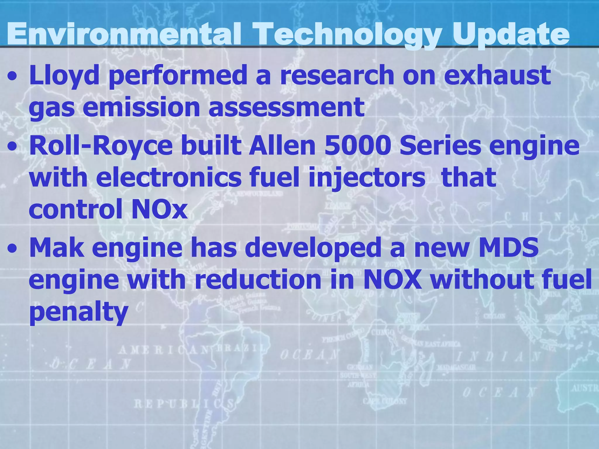 Environmental Technology Update
• Lloyd performed a research on exhaust
  gas emission assessment
• Roll-Royce built Allen 5000 Series engine
  with electronics fuel injectors that
  control NOx
• Mak engine has developed a new MDS
  engine with reduction in NOX without fuel
  penalty
 