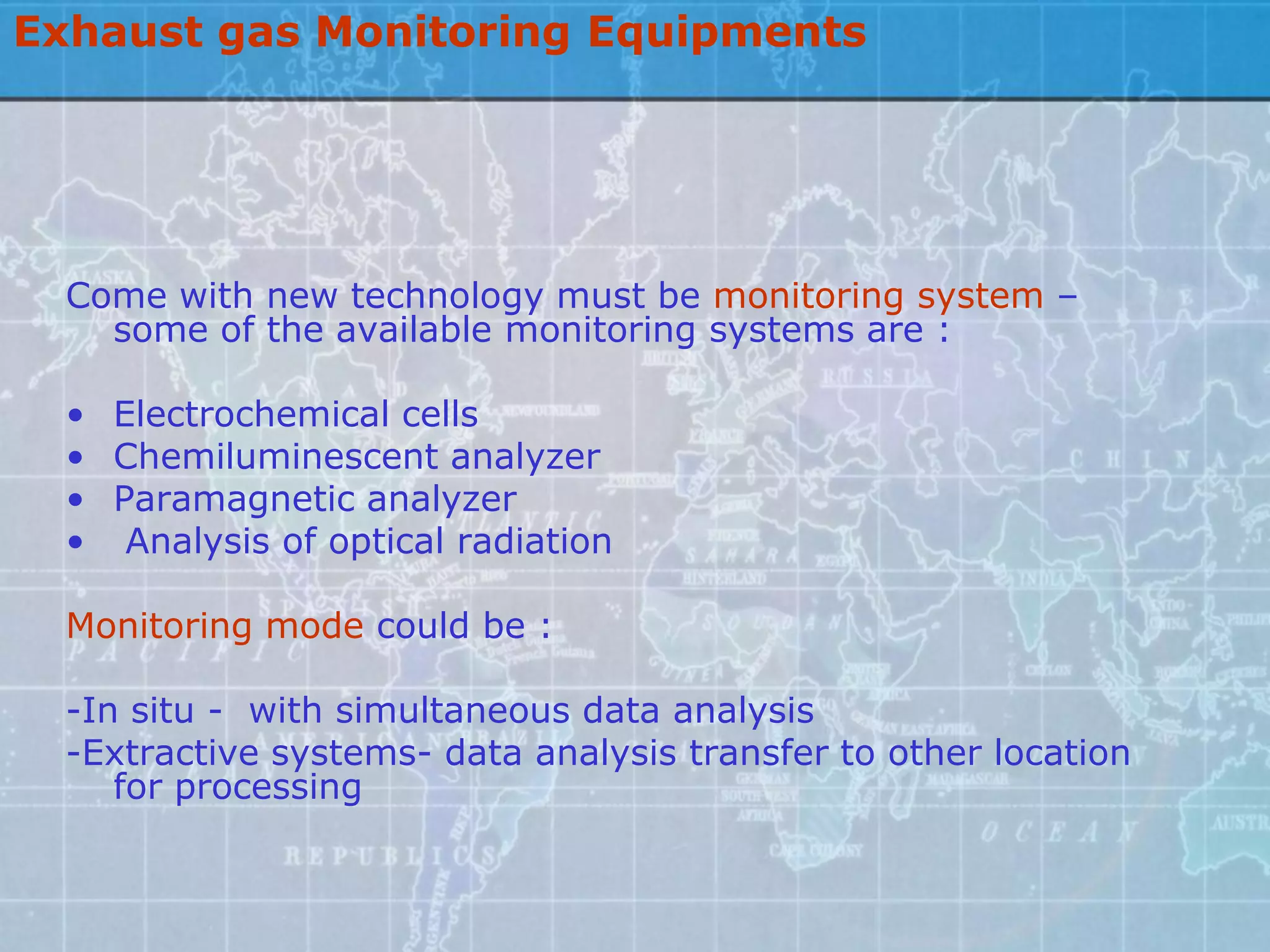 Exhaust gas Monitoring Equipments




  Come with new technology must be monitoring system –
    some of the available monitoring systems are :

  • Electrochemical cells
  • Chemiluminescent analyzer
  • Paramagnetic analyzer
  • Analysis of optical radiation

  Monitoring mode could be :

  -In situ - with simultaneous data analysis
  -Extractive systems- data analysis transfer to other location
     for processing
 