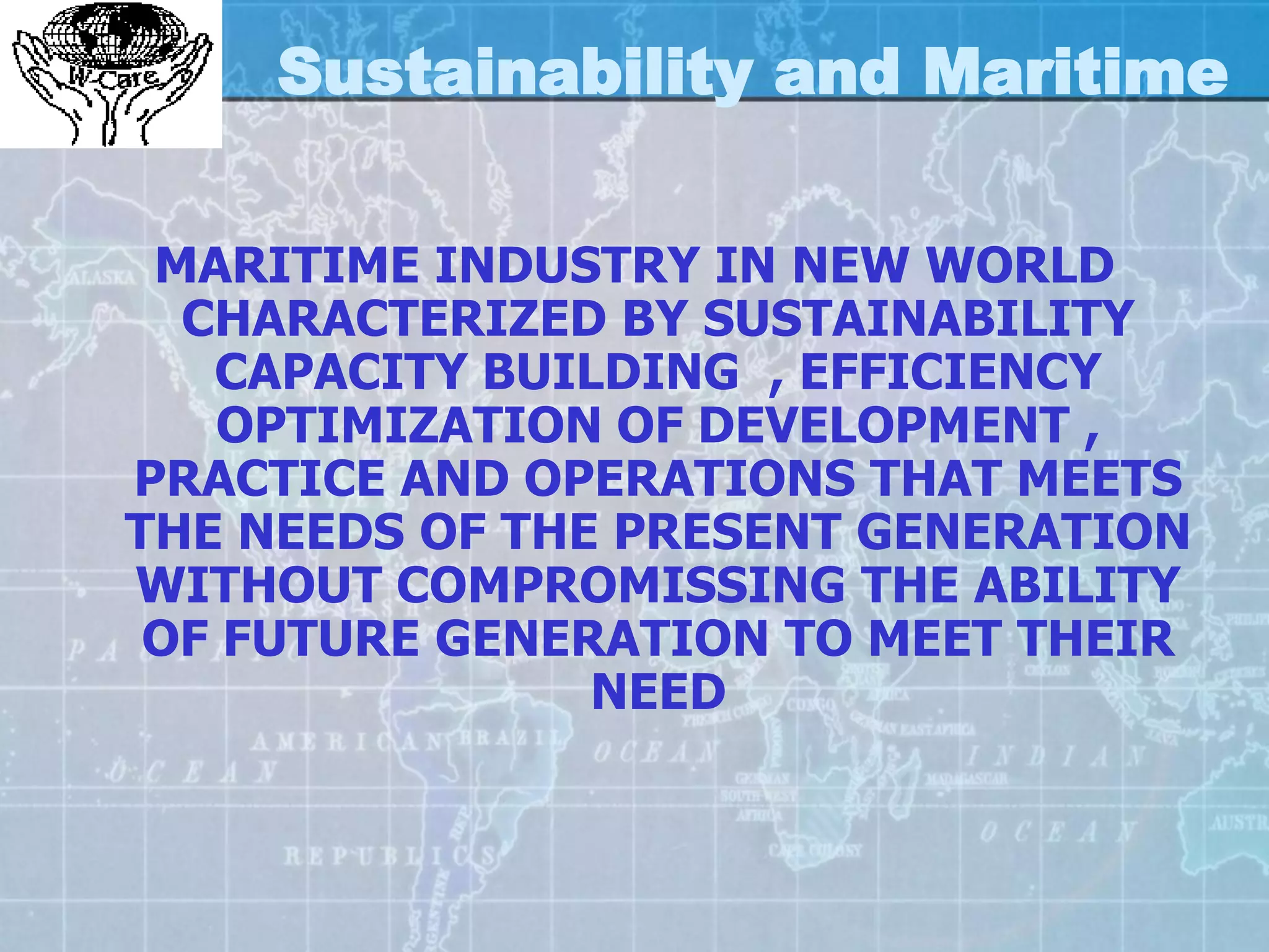 Sustainability and Maritime

 MARITIME INDUSTRY IN NEW WORLD
  CHARACTERIZED BY SUSTAINABILITY
   CAPACITY BUILDING , EFFICIENCY
    OPTIMIZATION OF DEVELOPMENT ,
PRACTICE AND OPERATIONS THAT MEETS
THE NEEDS OF THE PRESENT GENERATION
WITHOUT COMPROMISSING THE ABILITY
 OF FUTURE GENERATION TO MEET THEIR
                NEED
 