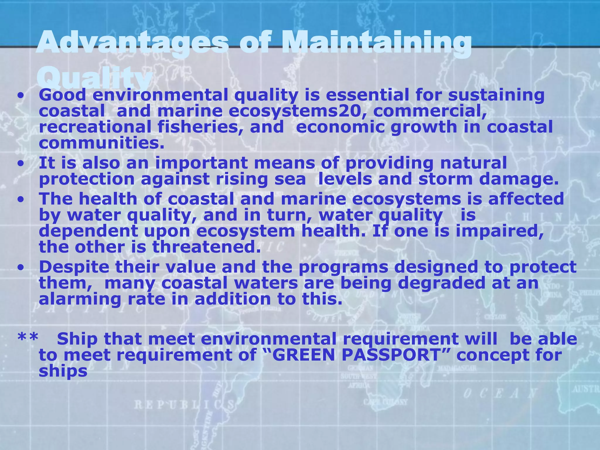 Advantages of Maintaining
•
    Quality
    Good environmental quality is essential for sustaining
  coastal and marine ecosystems20, commercial,
  recreational fisheries, and economic growth in coastal
  communities.
• It is also an important means of providing natural
  protection against rising sea levels and storm damage.
• The health of coastal and marine ecosystems is affected
  by water quality, and in turn, water quality is
  dependent upon ecosystem health. If one is impaired,
  the other is threatened.
• Despite their value and the programs designed to protect
  them, many coastal waters are being degraded at an
  alarming rate in addition to this.

** Ship that meet environmental requirement will be able
  to meet requirement of “GREEN PASSPORT” concept for
  ships
 