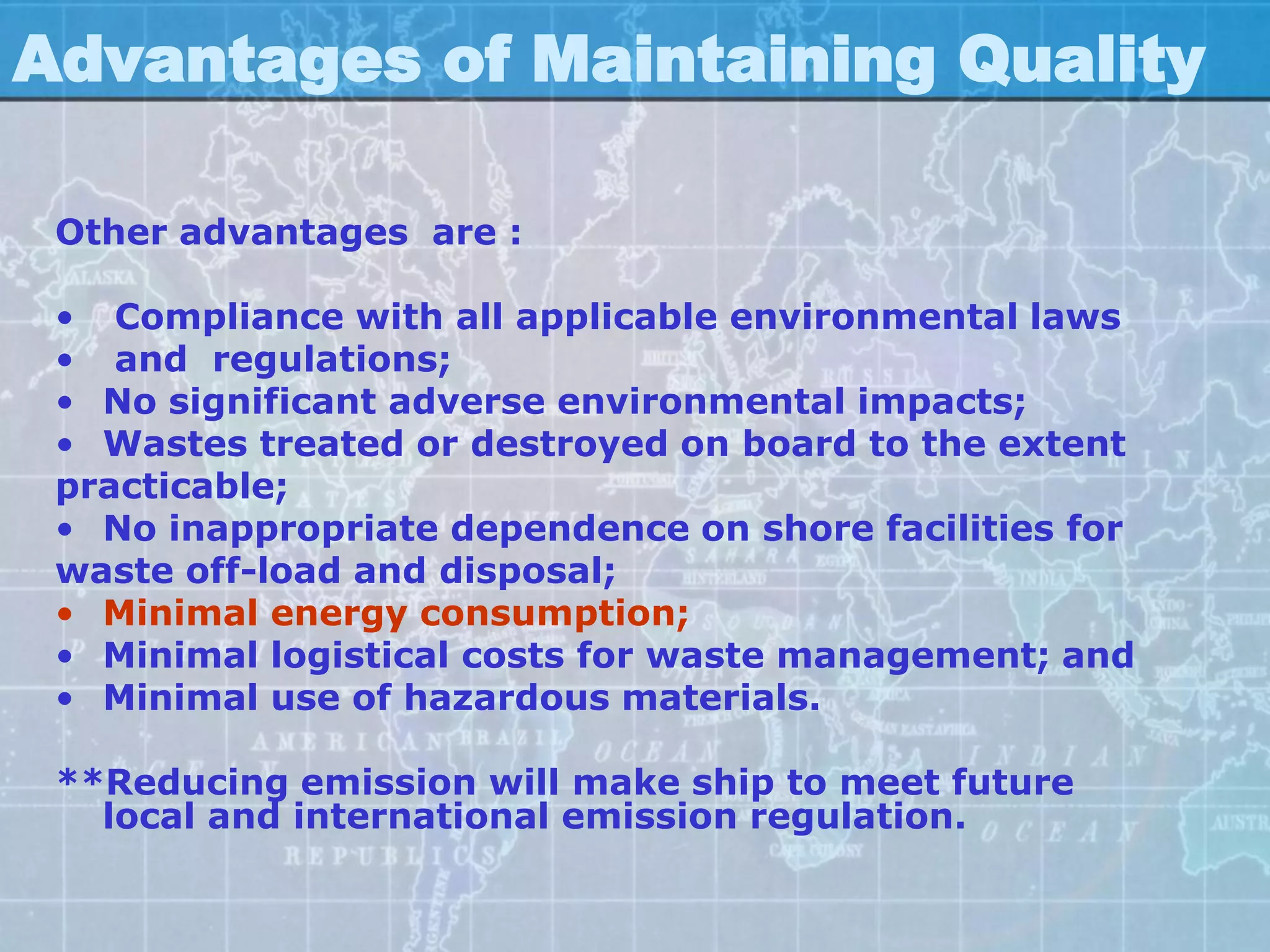 Advantages of Maintaining Quality

 Other advantages are :

 • Compliance with all applicable environmental laws
 • and regulations;
 • No significant adverse environmental impacts;
 • Wastes treated or destroyed on board to the extent
 practicable;
 • No inappropriate dependence on shore facilities for
 waste off-load and disposal;
 • Minimal energy consumption;
 • Minimal logistical costs for waste management; and
 • Minimal use of hazardous materials.

 **Reducing emission will make ship to meet future
   local and international emission regulation.
 