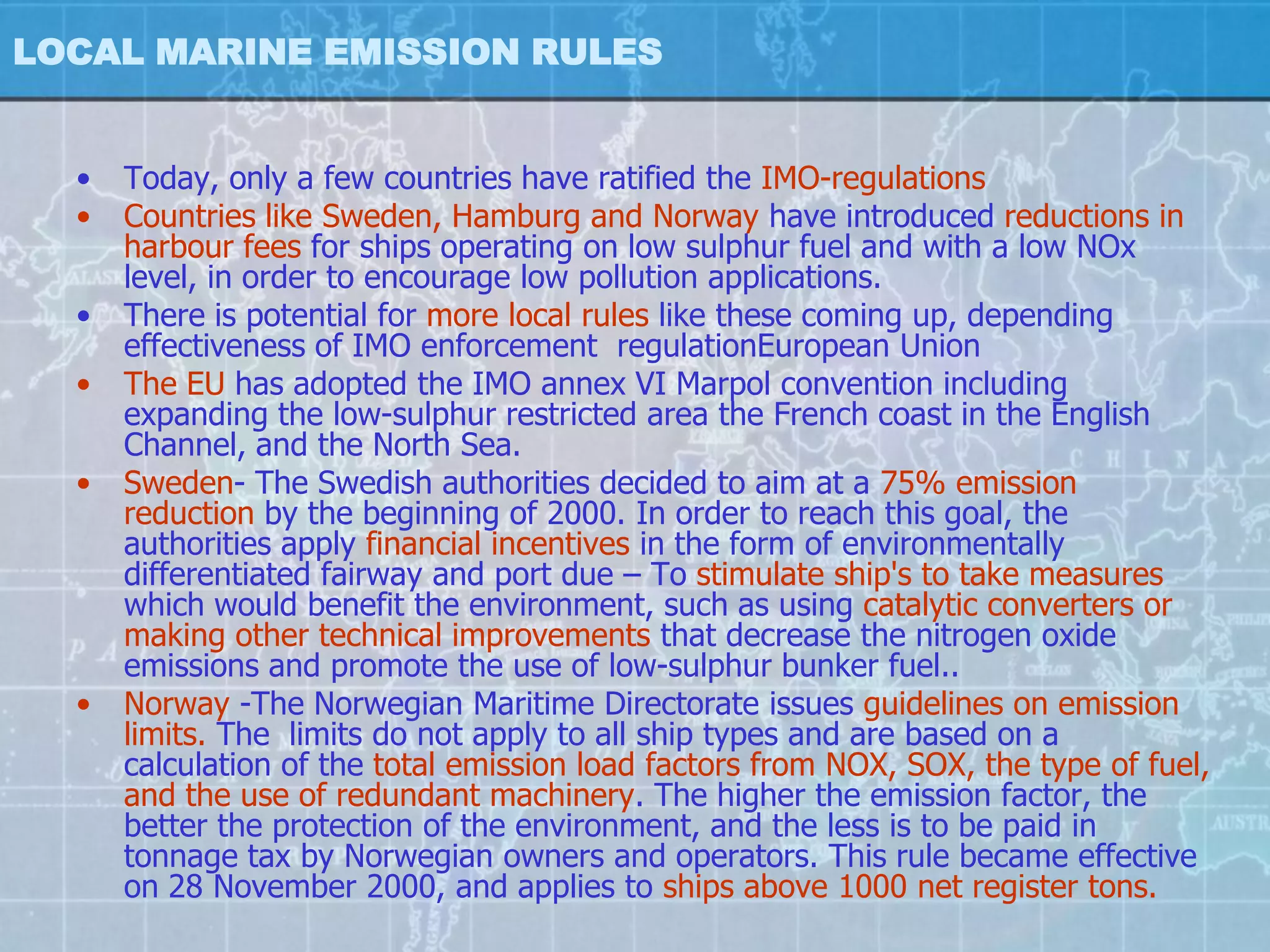 LOCAL MARINE EMISSION RULES


  •   Today, only a few countries have ratified the IMO-regulations
  •   Countries like Sweden, Hamburg and Norway have introduced reductions in
      harbour fees for ships operating on low sulphur fuel and with a low NOx
      level, in order to encourage low pollution applications.
  •   There is potential for more local rules like these coming up, depending
      effectiveness of IMO enforcement regulationEuropean Union
  •   The EU has adopted the IMO annex VI Marpol convention including
      expanding the low-sulphur restricted area the French coast in the English
      Channel, and the North Sea.
  •   Sweden- The Swedish authorities decided to aim at a 75% emission
      reduction by the beginning of 2000. In order to reach this goal, the
      authorities apply financial incentives in the form of environmentally
      differentiated fairway and port due – To stimulate ship's to take measures
      which would benefit the environment, such as using catalytic converters or
      making other technical improvements that decrease the nitrogen oxide
      emissions and promote the use of low-sulphur bunker fuel..
  •   Norway -The Norwegian Maritime Directorate issues guidelines on emission
      limits. The limits do not apply to all ship types and are based on a
      calculation of the total emission load factors from NOX, SOX, the type of fuel,
      and the use of redundant machinery. The higher the emission factor, the
      better the protection of the environment, and the less is to be paid in
      tonnage tax by Norwegian owners and operators. This rule became effective
      on 28 November 2000, and applies to ships above 1000 net register tons.
 