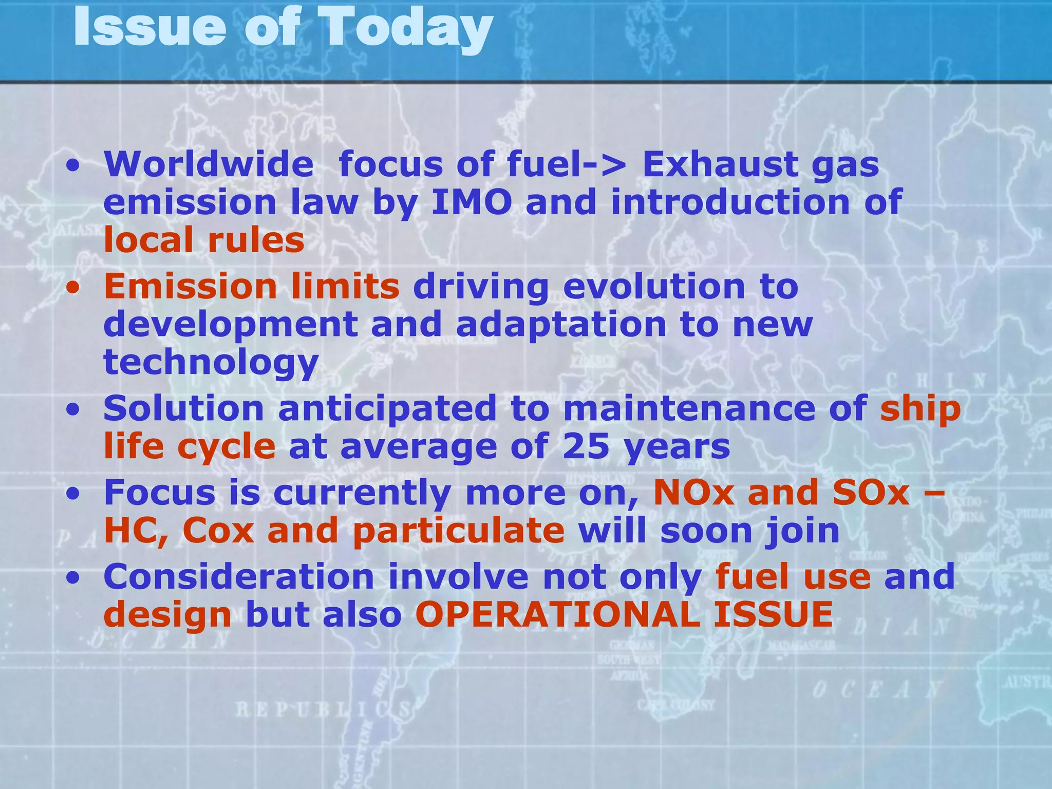 Issue of Today

• Worldwide focus of fuel-> Exhaust gas
  emission law by IMO and introduction of
  local rules
• Emission limits driving evolution to
  development and adaptation to new
  technology
• Solution anticipated to maintenance of ship
  life cycle at average of 25 years
• Focus is currently more on, NOx and SOx –
  HC, Cox and particulate will soon join
• Consideration involve not only fuel use and
  design but also OPERATIONAL ISSUE
 