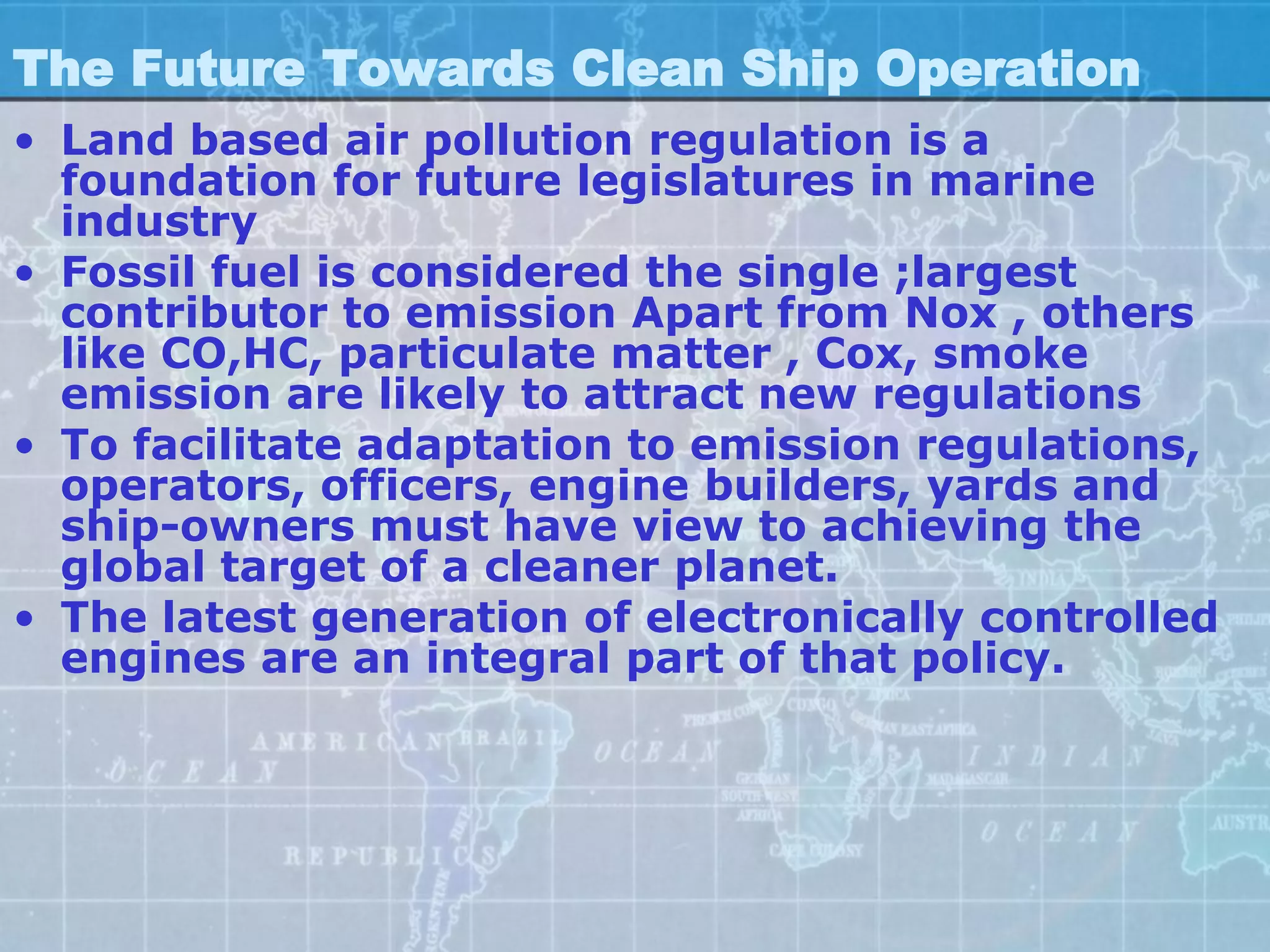 The Future Towards Clean Ship Operation
• Land based air pollution regulation is a
  foundation for future legislatures in marine
  industry
• Fossil fuel is considered the single ;largest
  contributor to emission Apart from Nox , others
  like CO,HC, particulate matter , Cox, smoke
  emission are likely to attract new regulations
• To facilitate adaptation to emission regulations,
  operators, officers, engine builders, yards and
  ship-owners must have view to achieving the
  global target of a cleaner planet.
• The latest generation of electronically controlled
  engines are an integral part of that policy.
 