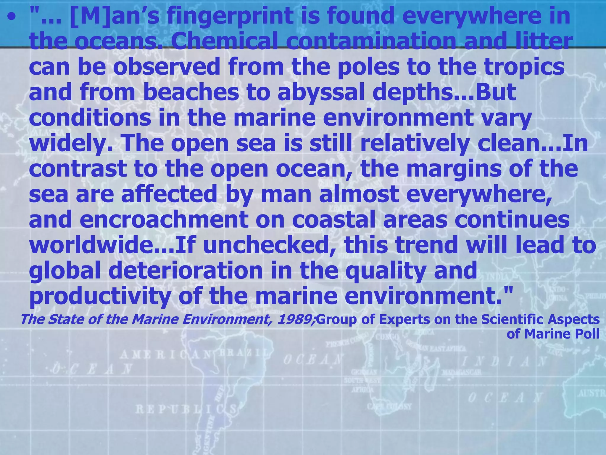 • "... [M]an’s fingerprint is found everywhere in
  the oceans. Chemical contamination and litter
  can be observed from the poles to the tropics
  and from beaches to abyssal depths...But
  conditions in the marine environment vary
  widely. The open sea is still relatively clean...In
  contrast to the open ocean, the margins of the
  sea are affected by man almost everywhere,
  and encroachment on coastal areas continues
  worldwide...If unchecked, this trend will lead to
  global deterioration in the quality and
  productivity of the marine environment."
 The State of the Marine Environment, 1989;Group of Experts on the Scientific Aspects
                                                                       of Marine Poll
 
