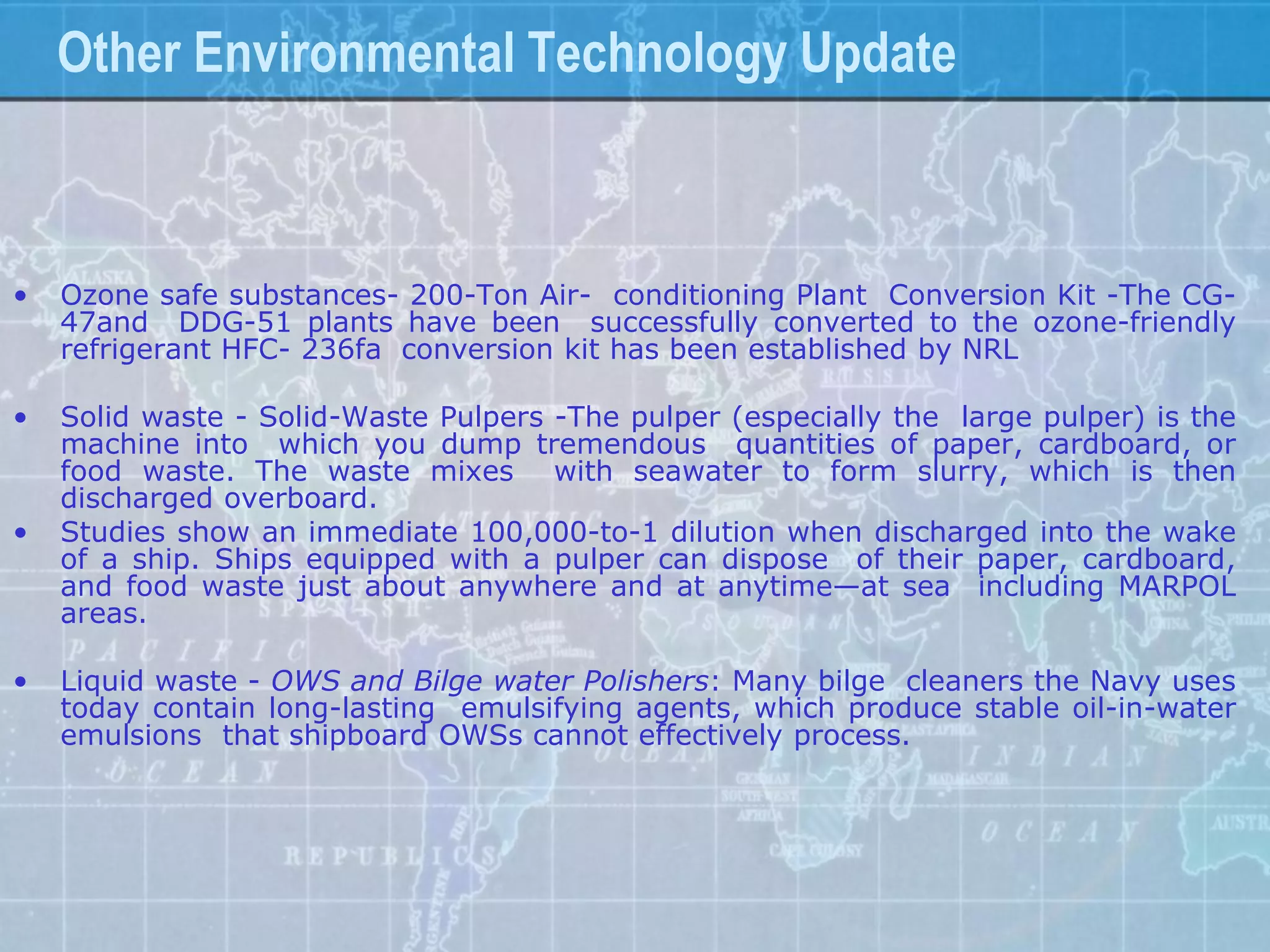 Other Environmental Technology Update



•   Ozone safe substances- 200-Ton Air- conditioning Plant Conversion Kit -The CG-
    47and DDG-51 plants have been successfully converted to the ozone-friendly
    refrigerant HFC- 236fa conversion kit has been established by NRL

•   Solid waste - Solid-Waste Pulpers -The pulper (especially the large pulper) is the
    machine into which you dump tremendous quantities of paper, cardboard, or
    food waste. The waste mixes with seawater to form slurry, which is then
    discharged overboard.
•   Studies show an immediate 100,000-to-1 dilution when discharged into the wake
    of a ship. Ships equipped with a pulper can dispose of their paper, cardboard,
    and food waste just about anywhere and at anytime—at sea including MARPOL
    areas.

•   Liquid waste - OWS and Bilge water Polishers: Many bilge cleaners the Navy uses
    today contain long-lasting emulsifying agents, which produce stable oil-in-water
    emulsions that shipboard OWSs cannot effectively process.
 