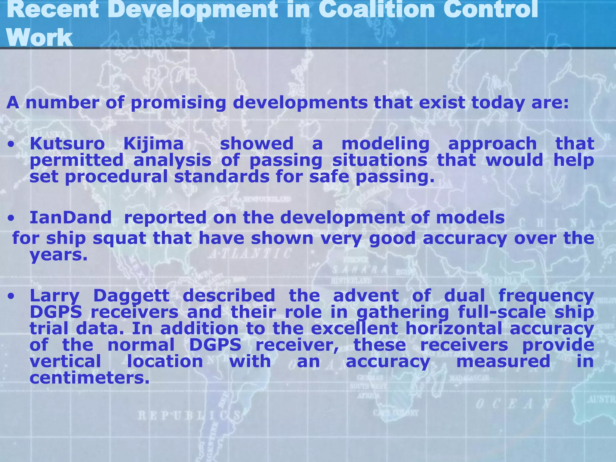 Recent Development in Coalition Control
Work

A number of promising developments that exist today are:

• Kutsuro Kijima     showed a modeling approach that
  permitted analysis of passing situations that would help
  set procedural standards for safe passing.

• IanDand reported on the development of models
 for ship squat that have shown very good accuracy over the
   years.

• Larry Daggett described the advent of dual frequency
  DGPS receivers and their role in gathering full-scale ship
  trial data. In addition to the excellent horizontal accuracy
  of the normal DGPS receiver, these receivers provide
  vertical location with an accuracy measured in
  centimeters.
 