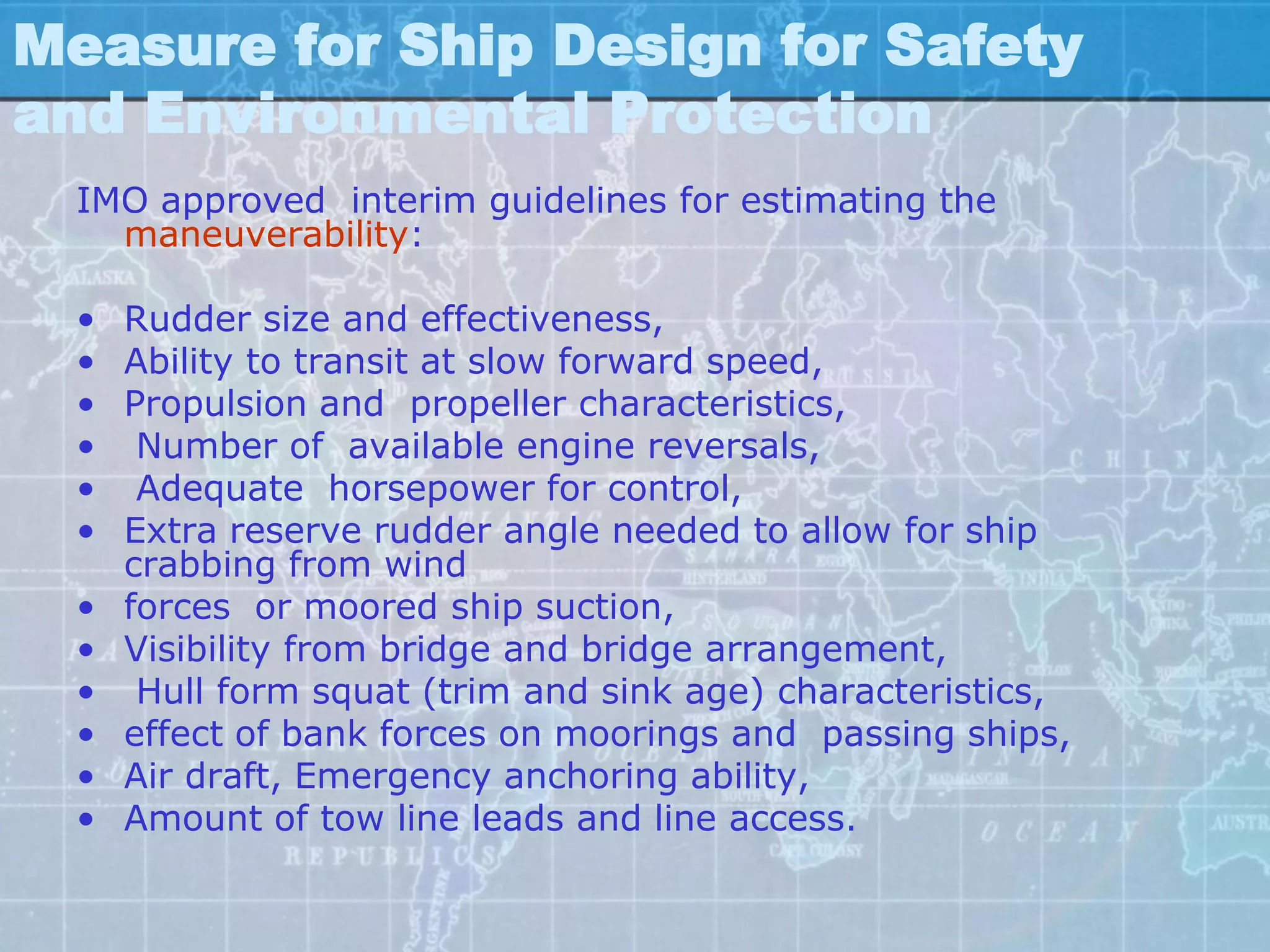 Measure for Ship Design for Safety
and Environmental Protection
  IMO approved interim guidelines for estimating the
    maneuverability:

  •   Rudder size and effectiveness,
  •   Ability to transit at slow forward speed,
  •   Propulsion and propeller characteristics,
  •    Number of available engine reversals,
  •    Adequate horsepower for control,
  •   Extra reserve rudder angle needed to allow for ship
      crabbing from wind
  •   forces or moored ship suction,
  •   Visibility from bridge and bridge arrangement,
  •    Hull form squat (trim and sink age) characteristics,
  •   effect of bank forces on moorings and passing ships,
  •   Air draft, Emergency anchoring ability,
  •   Amount of tow line leads and line access.
 