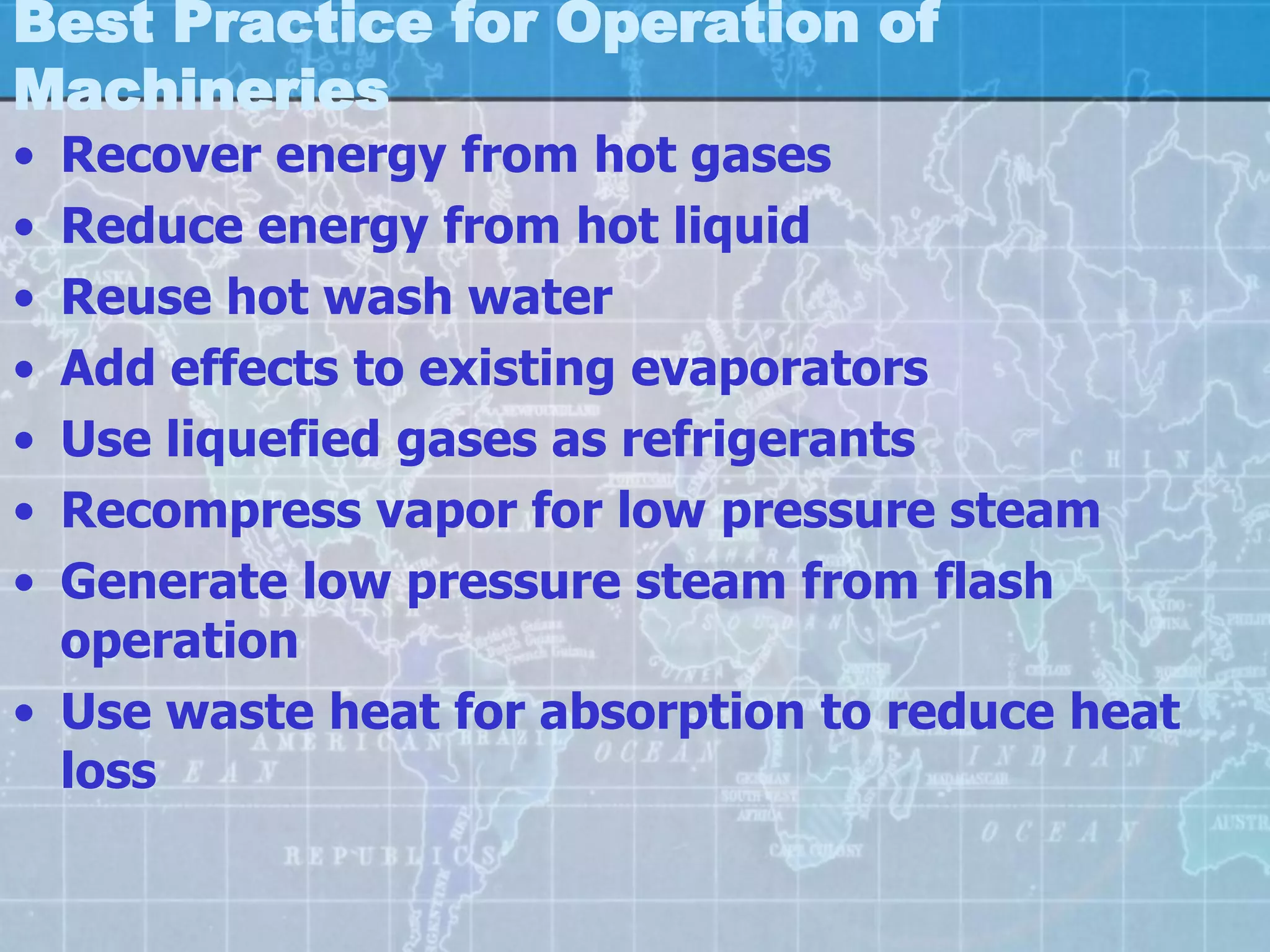 Best Practice for Operation of
Machineries
• Recover energy from hot gases
• Reduce energy from hot liquid
• Reuse hot wash water
• Add effects to existing evaporators
• Use liquefied gases as refrigerants
• Recompress vapor for low pressure steam
• Generate low pressure steam from flash
  operation
• Use waste heat for absorption to reduce heat
  loss
 