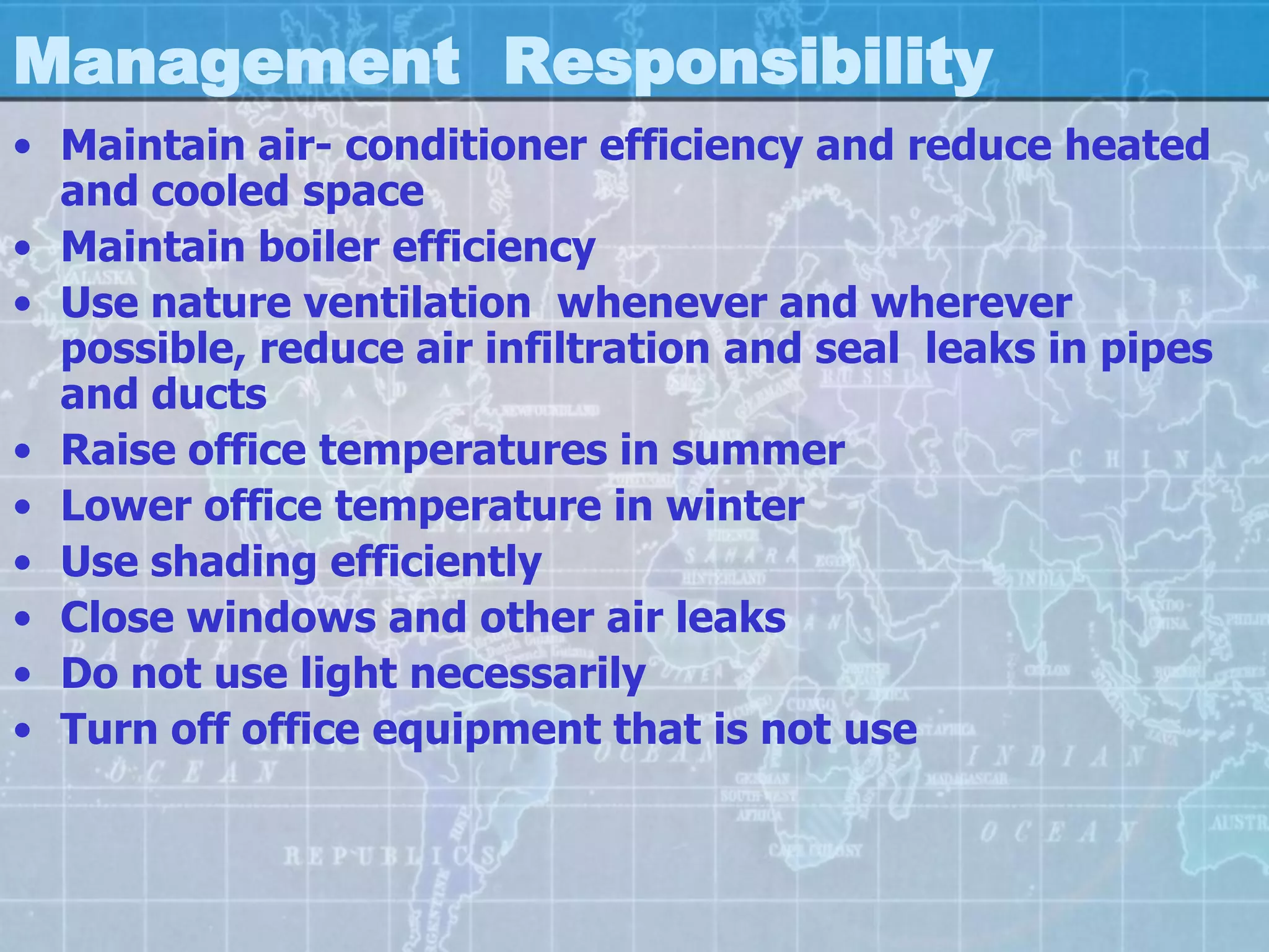 Management Responsibility
• Maintain air- conditioner efficiency and reduce heated
  and cooled space
• Maintain boiler efficiency
• Use nature ventilation whenever and wherever
  possible, reduce air infiltration and seal leaks in pipes
  and ducts
• Raise office temperatures in summer
• Lower office temperature in winter
• Use shading efficiently
• Close windows and other air leaks
• Do not use light necessarily
• Turn off office equipment that is not use
 