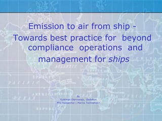 Emission to air from ship -
Towards best practice for beyond
   compliance operations and
     management for ships



                          By
            Sulaiman Olanrewaju, Oladokun
          PhD Researcher ( Marine Technology)
 