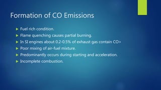 Formation of CO Emissions
 Fuel rich condition.
 Flame quenching causes partial burning.
 In SI engines about 0.2-0.5% of exhaust gas contain CO>
 Poor mixing of air-fuel mixture.
 Predominantly occurs during starting and acceleration.
 Incomplete combustion.
 
