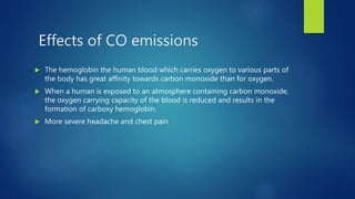 Effects of CO emissions
 The hemoglobin the human blood which carries oxygen to various parts of
the body has great affinity towards carbon monoxide than for oxygen.
 When a human is exposed to an atmosphere containing carbon monoxide,
the oxygen carrying capacity of the blood is reduced and results in the
formation of carboxy hemoglobin.
 More severe headache and chest pain
 