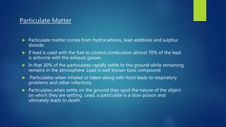 Particulate Matter
 Particulate matter comes from hydrocarbons, lead additives and sulphur
dioxide.
 If lead is used with the fuel to control combustion almost 70% of the lead
is airborne with the exhaust gasses.
 In that 30% of the particulates rapidly settle to the ground while remaining
remains in the atmosphere. Lead is well known toxic compound
 Particulates when inhaled or taken along with food leads to respiratory
problems and other infections.
 Particulates when settle on the ground they spoil the nature of the object
on which they are settling. Lead, a particulate is a slow poison and
ultimately leads to death.
 