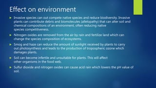Effect on environment
 Invasive species can out compete native species and reduce biodiversity. Invasive
plants can contribute debris and biomolecules (allelopathy) that can alter soil and
chemical compositions of an environment, often reducing native
species competitiveness.
 Nitrogen oxides are removed from the air by rain and fertilize land which can
change the species composition of ecosystems.
 Smog and haze can reduce the amount of sunlight received by plants to carry
out photosynthesis and leads to the production of tropospheric ozone which
damages plants.
 Soil can become infertile and unsuitable for plants. This will affect
other organisms in the food web.
 Sulfur dioxide and nitrogen oxides can cause acid rain which lowers the pH value of
soil.
 
