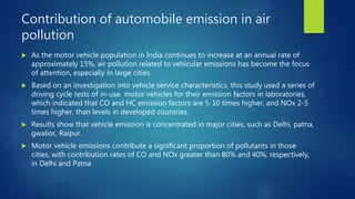 Contribution of automobile emission in air
pollution
 As the motor vehicle population in India continues to increase at an annual rate of
approximately 15%, air pollution related to vehicular emissions has become the focus
of attention, especially in large cities.
 Based on an investigation into vehicle service characteristics, this study used a series of
driving cycle tests of in-use motor vehicles for their emission factors in laboratories,
which indicated that CO and HC emission factors are 5-10 times higher, and NOx 2-5
times higher, than levels in developed countries.
 Results show that vehicle emission is concentrated in major cities, such as Delhi, patna,
gwalior, Raipur.
 Motor vehicle emissions contribute a significant proportion of pollutants in those
cities, with contribution rates of CO and NOx greater than 80% and 40%, respectively,
in Delhi and Patna
 