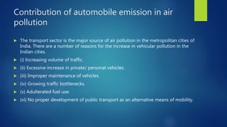 Contribution of automobile emission in air
pollution
 The transport sector is the major source of air pollution in the metropolitan cities of
India. There are a number of reasons for the increase in vehicular pollution in the
Indian cities.
 (i) Increasing volume of traffic.
 (ii) Excessive increase in private/ personal vehicles.
 (iii) Improper maintenance of vehicles.
 (iv) Growing traffic bottlenecks.
 (v) Adulterated fuel use.
 (vi) No proper development of public transport as an alternative means of mobility.
 