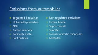 Emissions from automobiles
 Regulated Emissions
1) Unburned hydrocarbon.
2) NOx.
3) Carbon monoxide.
4) Particulate matter.
5) Soot particles.
 Non regulated emissions
1) Carbon dioxide
2) Sulphur dioxide
3) Sulphates
4) Policyclic aromatic compounds.
5) Aldehydes.
 