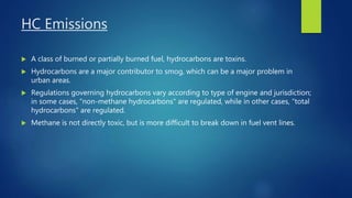 HC Emissions
 A class of burned or partially burned fuel, hydrocarbons are toxins.
 Hydrocarbons are a major contributor to smog, which can be a major problem in
urban areas.
 Regulations governing hydrocarbons vary according to type of engine and jurisdiction;
in some cases, "non-methane hydrocarbons" are regulated, while in other cases, "total
hydrocarbons" are regulated.
 Methane is not directly toxic, but is more difficult to break down in fuel vent lines.
 