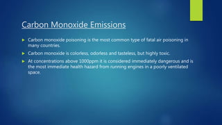Carbon Monoxide Emissions
 Carbon monoxide poisoning is the most common type of fatal air poisoning in
many countries.
 Carbon monoxide is colorless, odorless and tasteless, but highly toxic.
 At concentrations above 1000ppm it is considered immediately dangerous and is
the most immediate health hazard from running engines in a poorly ventilated
space.
 