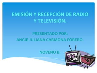 EMISIÓN Y RECEPCIÓN DE RADIO
Y TELEVISIÓN.
PRESENTADO POR:
ANGIE JULIANA CARMONA FORERO.
NOVENO B.

2013.

 