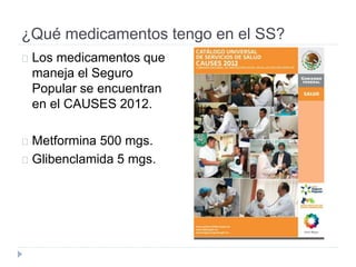 ¿Qué medicamentos tengo en el SS?
Los medicamentos que
maneja el Seguro
Popular se encuentran
en el CAUSES 2012.
Metformina 500 mgs.
Glibenclamida 5 mgs.
 