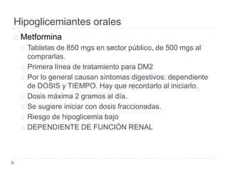 Hipoglicemiantes orales
Metformina
Tabletas de 850 mgs en sector público, de 500 mgs al
comprarlas.
Primera línea de tratamiento para DM2
Por lo general causan síntomas digestivos: dependiente
de DOSIS y TIEMPO. Hay que recordarlo al iniciarlo.
Dosis máxima 2 gramos al día.
Se sugiere iniciar con dosis fraccionadas.
Riesgo de hipoglicemia bajo
DEPENDIENTE DE FUNCIÓN RENAL
 