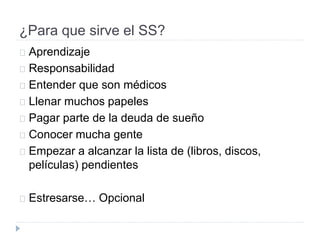 ¿Para que sirve el SS?
Aprendizaje
Responsabilidad
Entender que son médicos
Llenar muchos papeles
Pagar parte de la deuda de sueño
Conocer mucha gente
Empezar a alcanzar la lista de (libros, discos,
películas) pendientes
Estresarse… Opcional
 