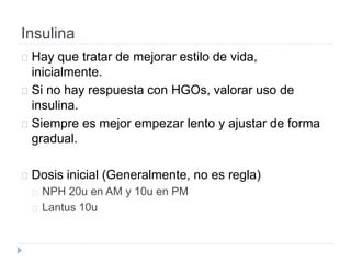Insulina
Hay que tratar de mejorar estilo de vida,
inicialmente.
Si no hay respuesta con HGOs, valorar uso de
insulina.
Siempre es mejor empezar lento y ajustar de forma
gradual.
Dosis inicial (Generalmente, no es regla)
NPH 20u en AM y 10u en PM
Lantus 10u
 