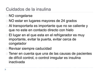 Cuidados de la insulina
NO congelarse
NO estar en lugares mayores de 24 grados
Al transportarla es importante que no se caliente y
que no este en contacto directo con hielo
El lugar en el que esta en el refrigerador es muy
importante, evitar la puerta, evitar cerca de
congelador
Revisar siempre caducidad
Tener en cuenta que una de las causas de pacientes
de difícil control, o control irregular es insulina
inactivada
 