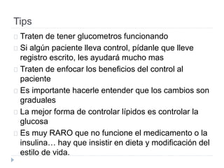 Tips
Traten de tener glucometros funcionando
Si algún paciente lleva control, pídanle que lleve
registro escrito, les ayudará mucho mas
Traten de enfocar los beneficios del control al
paciente
Es importante hacerle entender que los cambios son
graduales
La mejor forma de controlar lípidos es controlar la
glucosa
Es muy RARO que no funcione el medicamento o la
insulina… hay que insistir en dieta y modificación del
estilo de vida.
 
