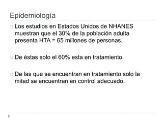 Epidemiología
Los estudios en Estados Unidos de NHANES
muestran que el 30% de la población adulta
presenta HTA = 65 millones de personas.
De éstas solo el 60% esta en tratamiento.
De las que se encuentran en tratamiento solo la
mitad se encuentran en control adecuado.
 