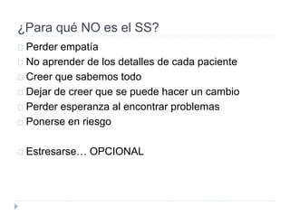 ¿Para qué NO es el SS?
Perder empatía
No aprender de los detalles de cada paciente
Creer que sabemos todo
Dejar de creer que se puede hacer un cambio
Perder esperanza al encontrar problemas
Ponerse en riesgo
Estresarse… OPCIONAL
 