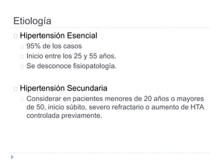 Etiología
Hipertensión Esencial
95% de los casos
Inicio entre los 25 y 55 años.
Se desconoce fisiopatología.
Hipertensión Secundaria
Considerar en pacientes menores de 20 años o mayores
de 50, inicio súbito, severo refractario o aumento de HTA
controlada previamente.
 