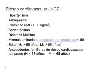 Riesgo cardiovascular JNC7
Hipertensión
Tabaquismo
Obesidad (IMC > 30 kg/m2)
Sedentarismo
Diabetes Mellitus
Microalbuminuria o depuración de creatinina < 60
Edad (H: > 55 años, M: > 65 años)
Antecedentes familiares de riesgo cardiovascular
temprano (H:< 55 años, M: < 65 años)
 