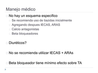 Manejo médico
No hay un esquema específico
Se recomienda uso de tiazidas inicialmente
Agregando despues IECAS, ARAS
Calcio antagonistas
Beta bloqueadores
Diuréticos?
No se recomienda utilizar IECAS + ARAs
Beta bloqueador tiene mínimo efecto sobre TA
 