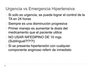 Urgencia vs Emergencia Hipertensiva
Si solo es urgencia, se puede lograr el control de la
TA en 24 horas
Siempre es una disminución progresiva
Primer manejo es aumentar la dosis del
medicamento que el paciente utilice
NO USAR NIFEDIPINO DE 10 mgs
(Sublingual?!?!?!)
Si se presenta hipertensión con cualquier
componente anginoso referir de inmediato
 