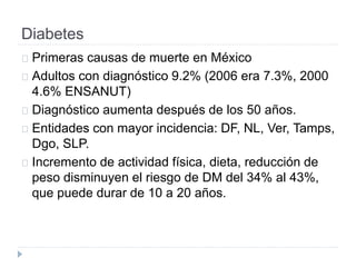Diabetes
Primeras causas de muerte en México
Adultos con diagnóstico 9.2% (2006 era 7.3%, 2000
4.6% ENSANUT)
Diagnóstico aumenta después de los 50 años.
Entidades con mayor incidencia: DF, NL, Ver, Tamps,
Dgo, SLP.
Incremento de actividad física, dieta, reducción de
peso disminuyen el riesgo de DM del 34% al 43%,
que puede durar de 10 a 20 años.
 