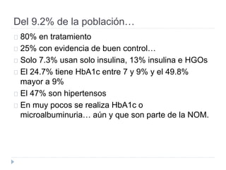 Del 9.2% de la población…
80% en tratamiento
25% con evidencia de buen control…
Solo 7.3% usan solo insulina, 13% insulina e HGOs
El 24.7% tiene HbA1c entre 7 y 9% y el 49.8%
mayor a 9%
El 47% son hipertensos
En muy pocos se realiza HbA1c o
microalbuminuria… aún y que son parte de la NOM.
 