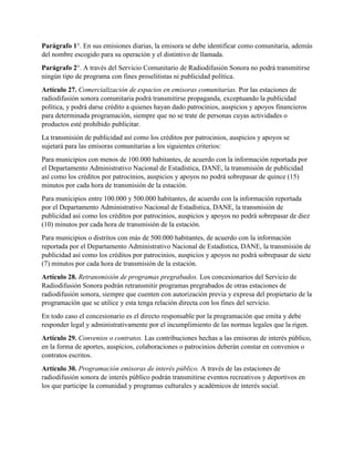 Parágrafo 1°. En sus emisiones diarias, la emisora se debe identificar como comunitaria, además
del nombre escogido para su operación y el distintivo de llamada.
Parágrafo 2°. A través del Servicio Comunitario de Radiodifusión Sonora no podrá transmitirse
ningún tipo de programa con fines proselitistas ni publicidad política.
Artículo 27. Comercialización de espacios en emisoras comunitarias. Por las estaciones de
radiodifusión sonora comunitaria podrá transmitirse propaganda, exceptuando la publicidad
política, y podrá darse crédito a quienes hayan dado patrocinios, auspicios y apoyos financieros
para determinada programación, siempre que no se trate de personas cuyas actividades o
productos esté prohibido publicitar.
La transmisión de publicidad así como los créditos por patrocinios, auspicios y apoyos se
sujetará para las emisoras comunitarias a los siguientes criterios:
Para municipios con menos de 100.000 habitantes, de acuerdo con la información reportada por
el Departamento Administrativo Nacional de Estadística, DANE, la transmisión de publicidad
así como los créditos por patrocinios, auspicios y apoyos no podrá sobrepasar de quince (15)
minutos por cada hora de transmisión de la estación.
Para municipios entre 100.000 y 500.000 habitantes, de acuerdo con la información reportada
por el Departamento Administrativo Nacional de Estadística, DANE, la transmisión de
publicidad así como los créditos por patrocinios, auspicios y apoyos no podrá sobrepasar de diez
(10) minutos por cada hora de transmisión de la estación.
Para municipios o distritos con más de 500.000 habitantes, de acuerdo con la información
reportada por el Departamento Administrativo Nacional de Estadística, DANE, la transmisión de
publicidad así como los créditos por patrocinios, auspicios y apoyos no podrá sobrepasar de siete
(7) minutos por cada hora de transmisión de la estación.
Artículo 28. Retransmisión de programas pregrabados. Los concesionarios del Servicio de
Radiodifusión Sonora podrán retransmitir programas pregrabados de otras estaciones de
radiodifusión sonora, siempre que cuenten con autorización previa y expresa del propietario de la
programación que se utilice y esta tenga relación directa con los fines del servicio.
En todo caso el concesionario es el directo responsable por la programación que emita y debe
responder legal y administrativamente por el incumplimiento de las normas legales que la rigen.
Artículo 29. Convenios o contratos. Las contribuciones hechas a las emisoras de interés público,
en la forma de aportes, auspicios, colaboraciones o patrocinios deberán constar en convenios o
contratos escritos.
Artículo 30. Programación emisoras de interés público. A través de las estaciones de
radiodifusión sonora de interés público podrán transmitirse eventos recreativos y deportivos en
los que participe la comunidad y programas culturales y académicos de interés social.
 