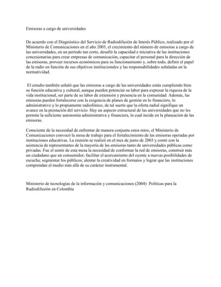 Emisoras a cargo de universidades
De acuerdo con el Diagnóstico del Servicio de Radiodifusión de Interés Público, realizado por el
Ministerio de Comunicaciones en el año 2003, el crecimiento del número de emisoras a cargo de
las universidades, en un período tan corto, desafió la capacidad e iniciativa de las instituciones
concesionarias para crear empresas de comunicación, capacitar el personal para la dirección de
las emisoras, proveer recursos económicos para su funcionamiento y, sobre todo, definir el papel
de la radio en función de sus objetivos institucionales y las responsabilidades señaladas en la
normatividad.
El estudio también señaló que las emisoras a cargo de las universidades están cumpliendo bien
su función educativa y cultural, aunque pueden potenciar su labor para expresar la riqueza de la
vida institucional, ser parte de su labor de extensión y presencia en la comunidad. Además, las
emisoras pueden fortalecerse con la exigencia de planes de gestión en lo financiero, lo
administrativo y lo propiamente radiofónico, de tal suerte que la oferta radial signifique un
avance en la prestación del servicio. Hay un aspecto estructural de las universidades que no les
permite la suficiente autonomía administrativa y financiera, lo cual incide en la planeación de las
emisoras.
Consciente de la necesidad de enfrentar de manera conjunta estos retos, el Ministerio de
Comunicaciones convocó la mesa de trabajo para el fortalecimiento de las emisoras operadas por
instituciones educativas. La reunión se realizó en el mes de junio de 2003 y contó con la
asistencia de representantes de la mayoría de las emisoras tanto de universidades públicas como
privadas. Fue el sentir de esta mesa la necesidad de conformar la red de emisoras, construir más
un ciudadano que un consumidor; facilitar el acercamiento del oyente a nuevas posibilidades de
escucha; segmentar los públicos; alentar la creatividad en formatos y lograr que las instituciones
comprendan el medio más allá de su carácter instrumental.
Ministerio de tecnologías de la información y comunicaciones (2004) Políticas para la
Radiodifusión en Colombia
 