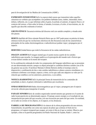 para la Investigación de los Medios de Comunicación (AIMC).
EXPRESIÓN FONOESTÉSICA:Es la expresividad sonora que transmiten todos aquellos
caracteres no verbales que acompañan a las palabras habladas (tono, timbre, intensidad, ritmo,
énfasis, inflexión, etc.) y que informan sobre el gesto, la actitud, el carácter, el aspecto físico y el
contexto del emisor, o bien sobre la forma, el tamaño, la textura, el color, el movimiento, etc. de
aquello que describe oralmente el emisor.
GRUPO FÓNICO: Secuencia mínima del discurso oral con sentido completo y situada entre
dos pausas.
HERTZ:Apellido del físico alemán Heinrich Hertz que en 1887 pudo poner en práctica la hasta
entonces teoría de que las oscilaciones eléctricas de alta frecuencia (una de las características
principales de las ondas electromagnéticas o radioeléctricas) podían viajar y propagarse por el
espacio.
HERTZIO:Unidad básica que mide la frecuencia de las ondas radioeléctricas.
IMAGEN AUDITIVA:O imagen mental que el oyente recrea a partir de los sonidos
radiofónicos que escucha. La imagen auditiva es la percepción del mundo real o ficticio que
evocan dichos sonidos en la mente del receptor.
Es la combinación ordenada de todos los componentes del lenguaje radiofónico que se presentan
en una determinada emisión, aunque su objeto principal es combinar distintos sonidos con el fin
de generar una acción. El profesor Mariano Cebrián Herreros define el montaje como la
disposición y combinación de dos o más sonidos radiofónicos o planos sonoros simultáneos y/o
continuos conforme a un tiempo, espacio y ritmo, en los que cada uno adquiere su valor por la
relación que establece con los anteriores, posteriores, o con ambos.
NOTICIA RADIOFÓNICA:Es la principal forma de transmisión de los contenidos de
actualidad, es decir, el género informativo radiofónico por excelencia.
ONDAS HERTZIANAS:Ondas electromagnéticas que al viajar y propagarse por el espacio
sirven de vehículo para transportar el sonido.
PAISAJE SONORO:Serie de sonidos organizados narrativamente que generan en el oyente de
radio la percepción de un determinado espacio. El paisaje sonoro siempre es el resultado de una
interpretación por parte del que escucha y de una recreación por parte del que emite. En realidad,
en la radio no existen ni los objetos, ni el espacio, ni las distancias.
PARRILLA DE PROGRAMACIÓN:Es la síntesis de la oferta programática de una emisora.
Generalmente, las parrillas son como una especie de plano que contiene el título de los
programas y el espacio temporal que ocupan, así como el día en el que se emiten. Observa, por
ejemplo, cómo es la parrilla programática de Radio Nacional de España, Radio 1, entre las
 