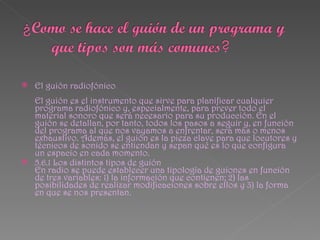    El guión radiofónico
  El guión es el instrumento que sirve para planificar cualquier
  programa radiofónico y, especialmente, para prever todo el
  material sonoro que será necesario para su producción. En el
  guión se detallan, por tanto, todos los pasos a seguir y, en función
  del programa al que nos vayamos a enfrentar, será más o menos
  exhaustivo. Además, el guión es la pieza clave para que locutores y
  técnicos de sonido se entiendan y sepan qué es lo que configura
  un espacio en cada momento.
 5.6.1 Los distintos tipos de guión
  En radio se puede establecer una tipología de guiones en función
  de tres variables: 1) la información que contienen; 2) las
  posibilidades de realizar modificaciones sobre ellos y 3) la forma
  en que se nos presentan.
 