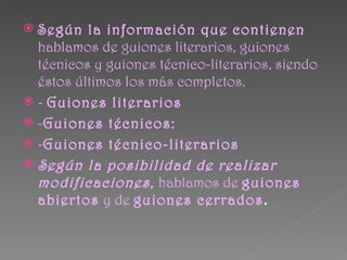  Según la información que contienen
  hablamos de guiones literarios, guiones
  técnicos y guiones técnico-literarios, siendo
  éstos últimos los más completos.
 - Guiones literarios
 -Guiones técnicos:
 -Guiones técnico-literarios
 Según la posibilidad de realizar
  modificaciones, hablamos de guiones
  abiertos y de guiones cerrados.
 
