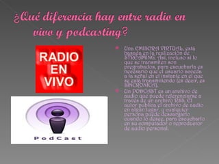  Una EMISORA VIRTUAL, está
  basada en la realización de
  STREAMING. Así, incluso si lo
  que se transmiten son
  pregrabados, para escucharla es
  necesario que el usuario acceda
  a la señal en el instante en el que
  se está transmitiendo (es decir, es
  SINCRONICA).
 Un PODCAST es un archivo de
  audio que puede referenciarse a
  través de un archivo RSS. El
  autor publica el archivo de audio
  en algún lugar, y cualquier
  persona puede descargarlo
  cuando lo desee, para escucharlo
  en su computador o reproductor
  de audio personal.
 